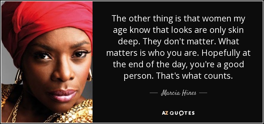 The other thing is that women my age know that looks are only skin deep. They don't matter. What matters is who you are. Hopefully at the end of the day, you're a good person. That's what counts. - Marcia Hines