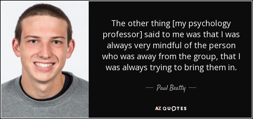 The other thing [my psychology professor] said to me was that I was always very mindful of the person who was away from the group, that I was always trying to bring them in. - Paul Beatty