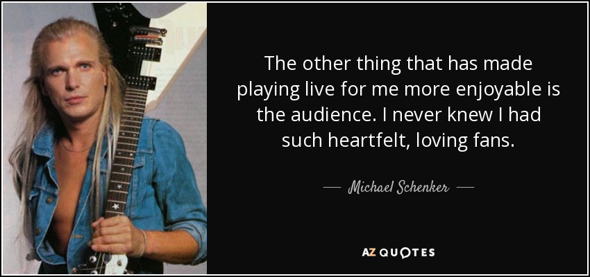 The other thing that has made playing live for me more enjoyable is the audience. I never knew I had such heartfelt, loving fans. - Michael Schenker