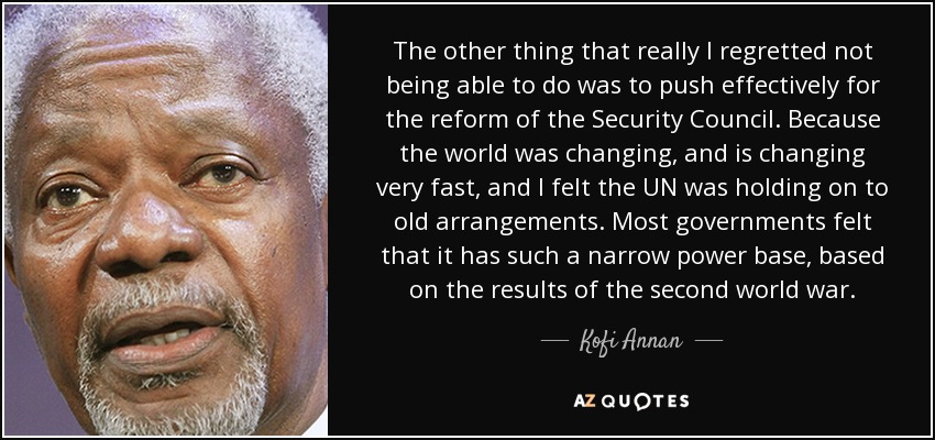 The other thing that really I regretted not being able to do was to push effectively for the reform of the Security Council. Because the world was changing, and is changing very fast, and I felt the UN was holding on to old arrangements. Most governments felt that it has such a narrow power base, based on the results of the second world war. - Kofi Annan