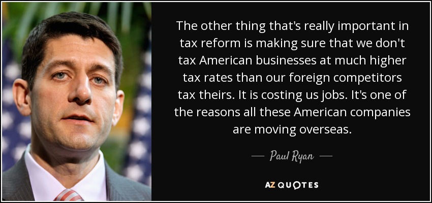 The other thing that's really important in tax reform is making sure that we don't tax American businesses at much higher tax rates than our foreign competitors tax theirs. It is costing us jobs. It's one of the reasons all these American companies are moving overseas. - Paul Ryan