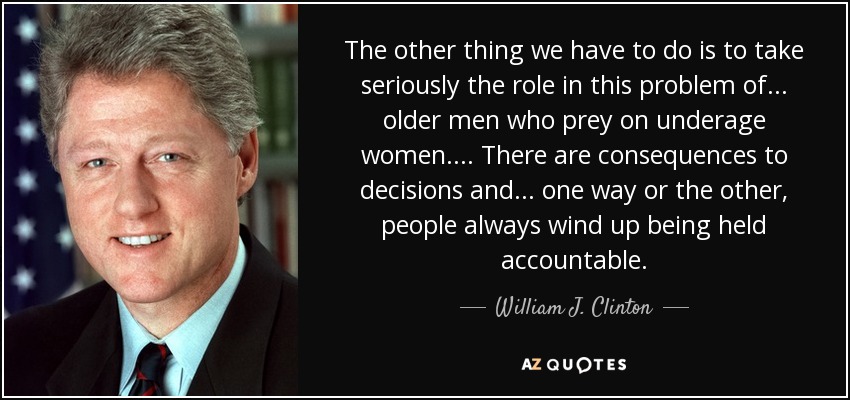The other thing we have to do is to take seriously the role in this problem of . . . older men who prey on underage women. . . . There are consequences to decisions and . . . one way or the other, people always wind up being held accountable. - William J. Clinton