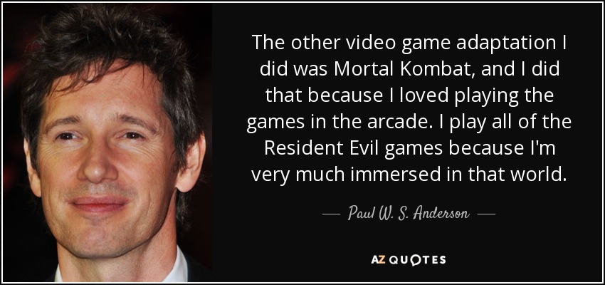 The other video game adaptation I did was Mortal Kombat, and I did that because I loved playing the games in the arcade. I play all of the Resident Evil games because I'm very much immersed in that world. - Paul W. S. Anderson