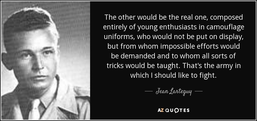 The other would be the real one, composed entirely of young enthusiasts in camouflage uniforms, who would not be put on display, but from whom impossible efforts would be demanded and to whom all sorts of tricks would be taught. That's the army in which I should like to fight. - Jean Larteguy