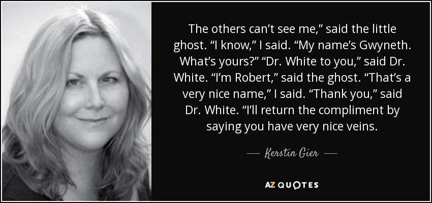 The others can’t see me,” said the little ghost. “I know,” I said. “My name’s Gwyneth. What’s yours?” “Dr. White to you,” said Dr. White. “I’m Robert,” said the ghost. “That’s a very nice name,” I said. “Thank you,” said Dr. White. “I’ll return the compliment by saying you have very nice veins. - Kerstin Gier