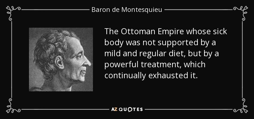 The Ottoman Empire whose sick body was not supported by a mild and regular diet, but by a powerful treatment, which continually exhausted it. - Baron de Montesquieu