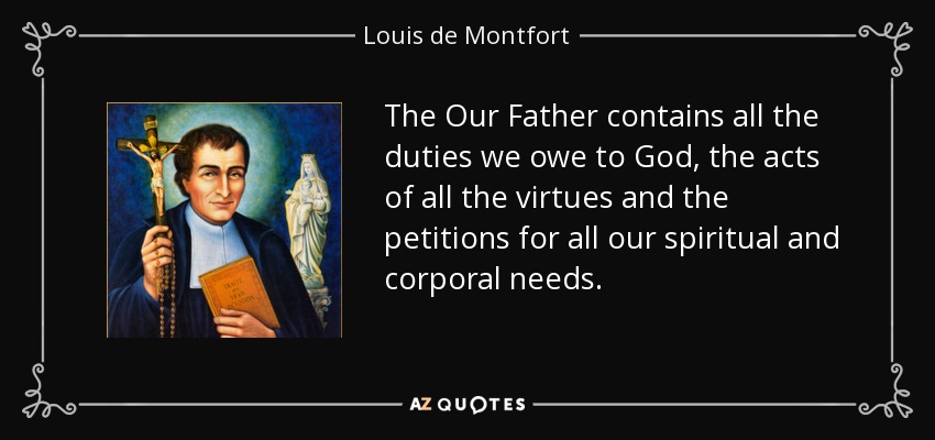 The Our Father contains all the duties we owe to God, the acts of all the virtues and the petitions for all our spiritual and corporal needs. - Louis de Montfort