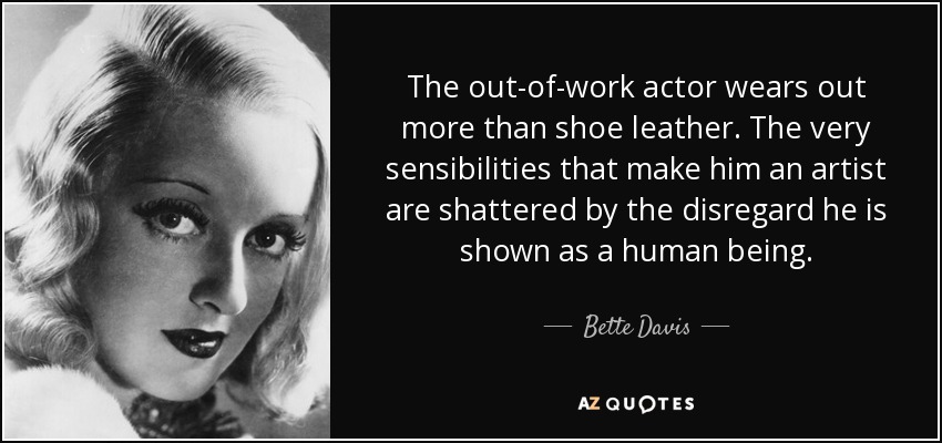 The out-of-work actor wears out more than shoe leather. The very sensibilities that make him an artist are shattered by the disregard he is shown as a human being. - Bette Davis