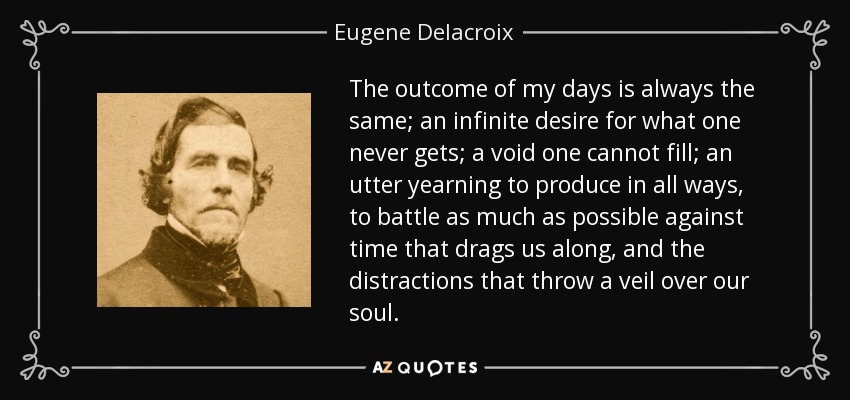 The outcome of my days is always the same; an infinite desire for what one never gets; a void one cannot fill; an utter yearning to produce in all ways, to battle as much as possible against time that drags us along, and the distractions that throw a veil over our soul. - Eugene Delacroix