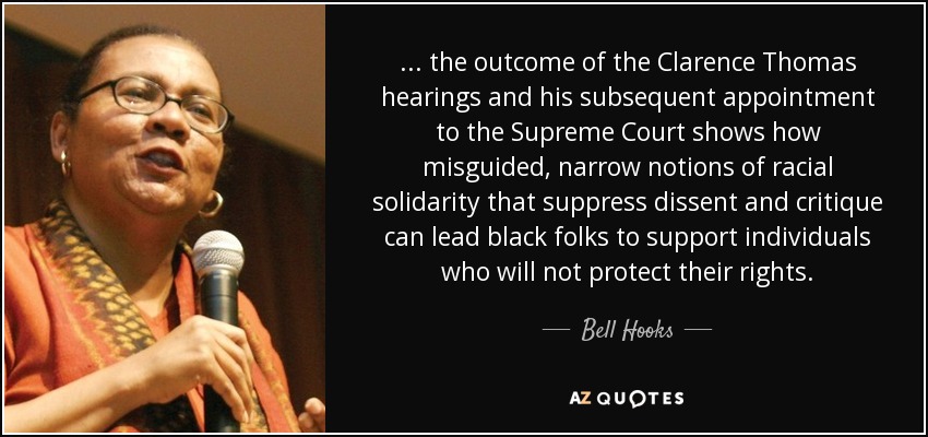 ... the outcome of the Clarence Thomas hearings and his subsequent appointment to the Supreme Court shows how misguided, narrow notions of racial solidarity that suppress dissent and critique can lead black folks to support individuals who will not protect their rights. - Bell Hooks