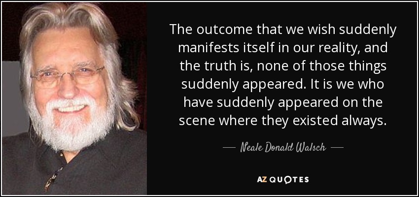 The outcome that we wish suddenly manifests itself in our reality, and the truth is, none of those things suddenly appeared. It is we who have suddenly appeared on the scene where they existed always. - Neale Donald Walsch