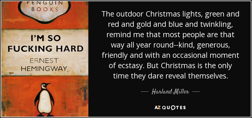 The outdoor Christmas lights, green and red and gold and blue and twinkling, remind me that most people are that way all year round--kind, generous, friendly and with an occasional moment of ecstasy. But Christmas is the only time they dare reveal themselves. - Harland Miller