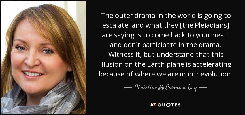The outer drama in the world is going to escalate, and what they [the Pleiadians] are saying is to come back to your heart and don't participate in the drama. Witness it, but understand that this illusion on the Earth plane is accelerating because of where we are in our evolution. - Christine McCormick Day
