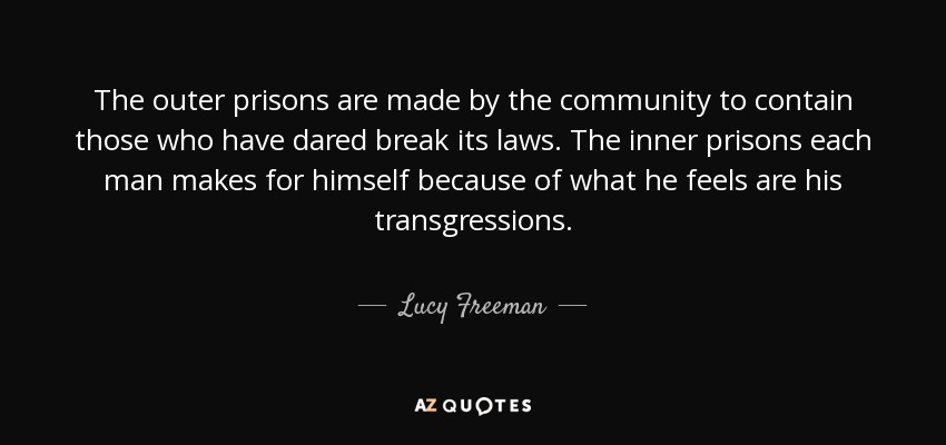 The outer prisons are made by the community to contain those who have dared break its laws. The inner prisons each man makes for himself because of what he feels are his transgressions. - Lucy Freeman