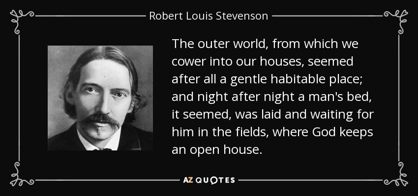 The outer world, from which we cower into our houses, seemed after all a gentle habitable place; and night after night a man's bed, it seemed, was laid and waiting for him in the fields, where God keeps an open house. - Robert Louis Stevenson