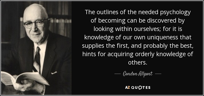 The outlines of the needed psychology of becoming can be discovered by looking within ourselves; for it is knowledge of our own uniqueness that supplies the first, and probably the best, hints for acquiring orderly knowledge of others. - Gordon Allport