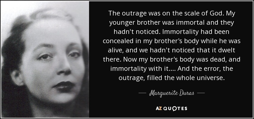 The outrage was on the scale of God. My younger brother was immortal and they hadn't noticed. Immortality had been concealed in my brother's body while he was alive, and we hadn't noticed that it dwelt there. Now my brother's body was dead, and immortality with it. ... And the error, the outrage, filled the whole universe. - Marguerite Duras