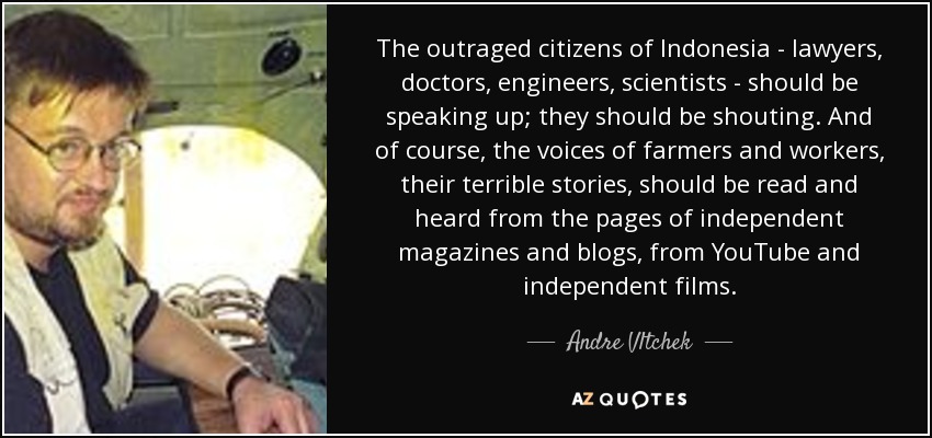 The outraged citizens of Indonesia - lawyers, doctors, engineers, scientists - should be speaking up; they should be shouting. And of course, the voices of farmers and workers, their terrible stories, should be read and heard from the pages of independent magazines and blogs, from YouTube and independent films. - Andre Vltchek