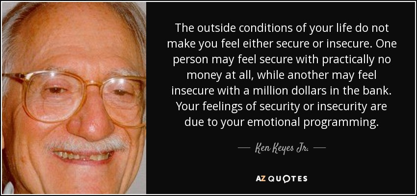 The outside conditions of your life do not make you feel either secure or insecure. One person may feel secure with practically no money at all, while another may feel insecure with a million dollars in the bank. Your feelings of security or insecurity are due to your emotional programming. - Ken Keyes Jr.