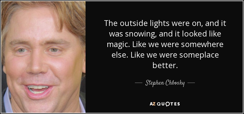 The outside lights were on, and it was snowing, and it looked like magic. Like we were somewhere else. Like we were someplace better. - Stephen Chbosky