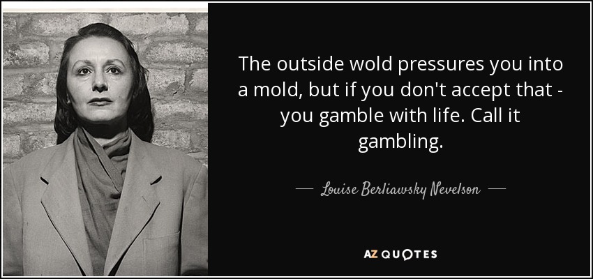 The outside wold pressures you into a mold, but if you don't accept that - you gamble with life. Call it gambling. - Louise Berliawsky Nevelson