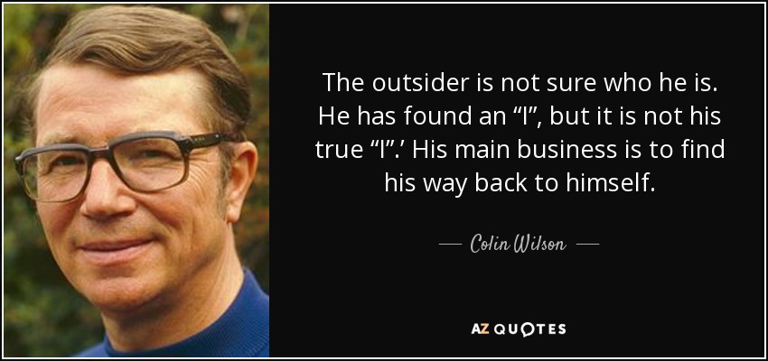 The outsider is not sure who he is. He has found an “I”, but it is not his true “I”.’ His main business is to find his way back to himself. - Colin Wilson