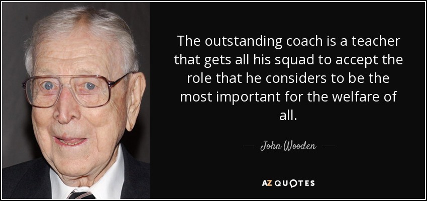 The outstanding coach is a teacher that gets all his squad to accept the role that he considers to be the most important for the welfare of all. - John Wooden