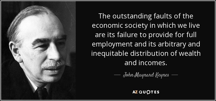 The outstanding faults of the economic society in which we live are its failure to provide for full employment and its arbitrary and inequitable distribution of wealth and incomes. - John Maynard Keynes