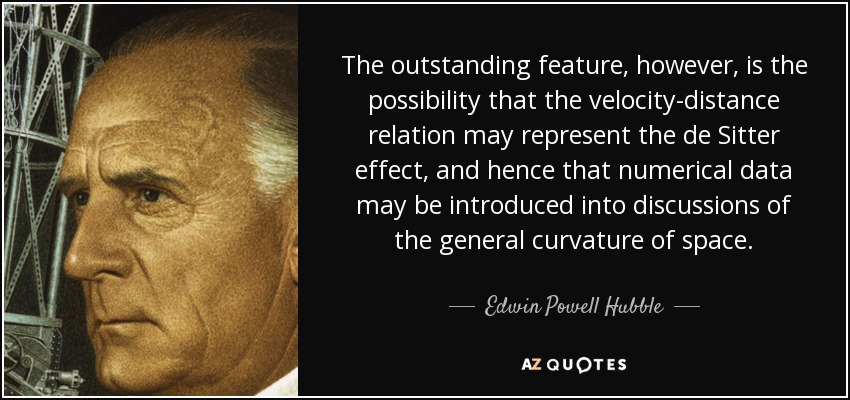 The outstanding feature, however, is the possibility that the velocity-distance relation may represent the de Sitter effect, and hence that numerical data may be introduced into discussions of the general curvature of space. - Edwin Powell Hubble