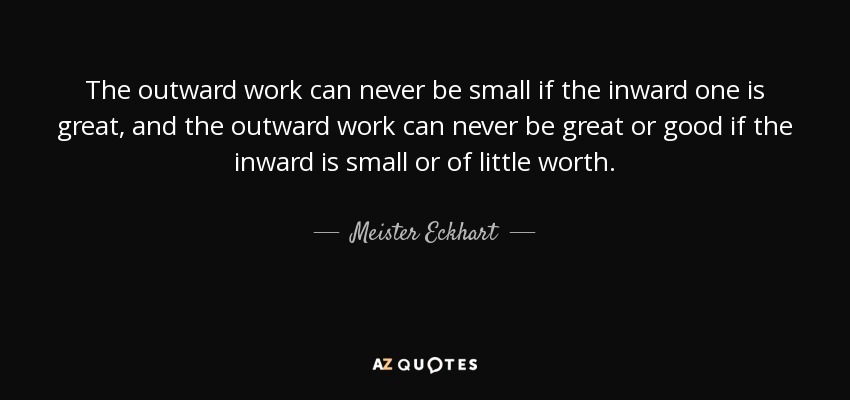 The outward work can never be small if the inward one is great, and the outward work can never be great or good if the inward is small or of little worth. - Meister Eckhart