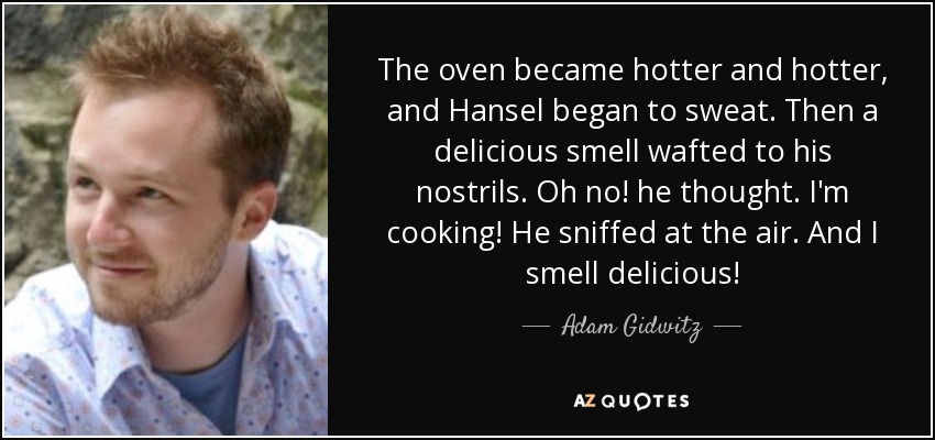 The oven became hotter and hotter, and Hansel began to sweat. Then a delicious smell wafted to his nostrils. Oh no! he thought. I'm cooking! He sniffed at the air. And I smell delicious! - Adam Gidwitz