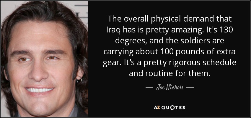 The overall physical demand that Iraq has is pretty amazing. It's 130 degrees, and the soldiers are carrying about 100 pounds of extra gear. It's a pretty rigorous schedule and routine for them. - Joe Nichols