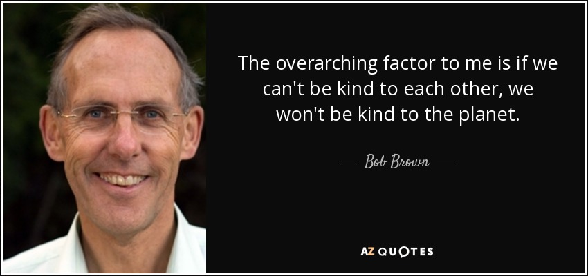 The overarching factor to me is if we can't be kind to each other, we won't be kind to the planet. - Bob Brown