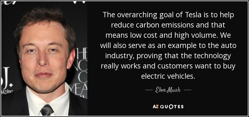 The overarching goal of Tesla is to help reduce carbon emissions and that means low cost and high volume. We will also serve as an example to the auto industry, proving that the technology really works and customers want to buy electric vehicles. - Elon Musk
