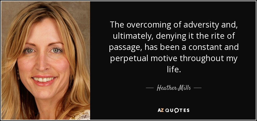 The overcoming of adversity and, ultimately, denying it the rite of passage, has been a constant and perpetual motive throughout my life. - Heather Mills