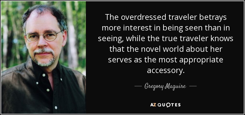 The overdressed traveler betrays more interest in being seen than in seeing, while the true traveler knows that the novel world about her serves as the most appropriate accessory. - Gregory Maguire