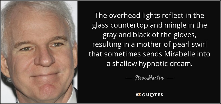 The overhead lights reflect in the glass countertop and mingle in the gray and black of the gloves, resulting in a mother-of-pearl swirl that sometimes sends Mirabelle into a shallow hypnotic dream. - Steve Martin