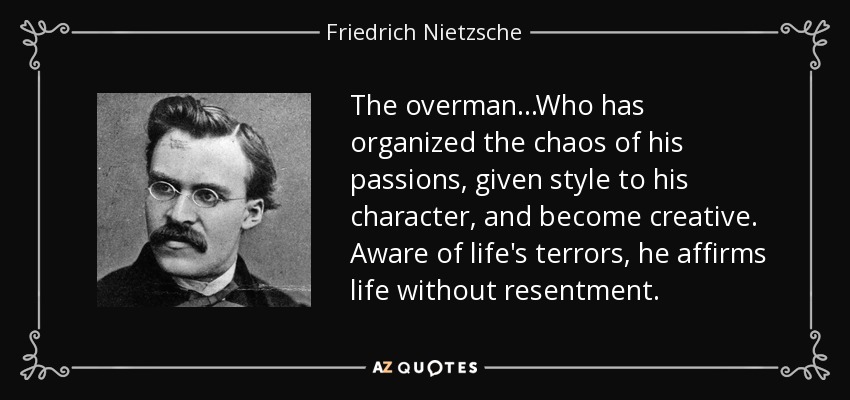 The overman...Who has organized the chaos of his passions, given style to his character, and become creative. Aware of life's terrors, he affirms life without resentment. - Friedrich Nietzsche