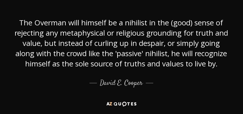 The Overman will himself be a nihilist in the (good) sense of rejecting any metaphysical or religious grounding for truth and value, but instead of curling up in despair, or simply going along with the crowd like the 'passive' nihilist, he will recognize himself as the sole source of truths and values to live by. - David E. Cooper