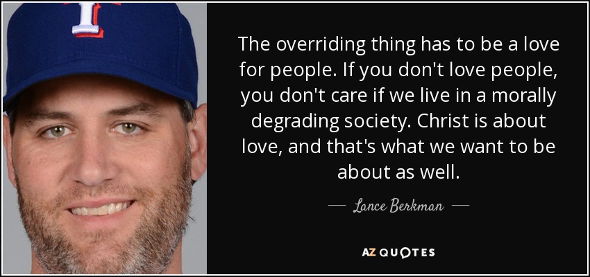 The overriding thing has to be a love for people. If you don't love people, you don't care if we live in a morally degrading society. Christ is about love, and that's what we want to be about as well. - Lance Berkman