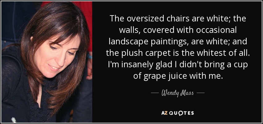 The oversized chairs are white; the walls, covered with occasional landscape paintings, are white; and the plush carpet is the whitest of all. I'm insanely glad I didn't bring a cup of grape juice with me. - Wendy Mass