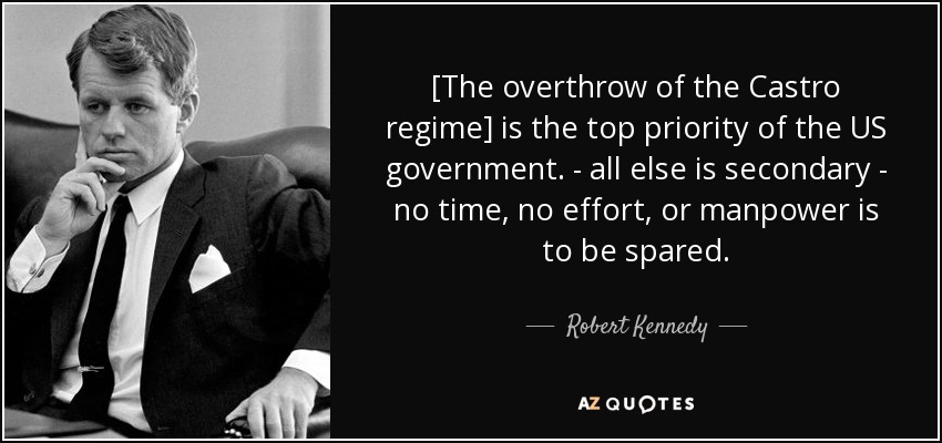 [The overthrow of the Castro regime] is the top priority of the US government. - all else is secondary - no time, no effort, or manpower is to be spared. - Robert Kennedy