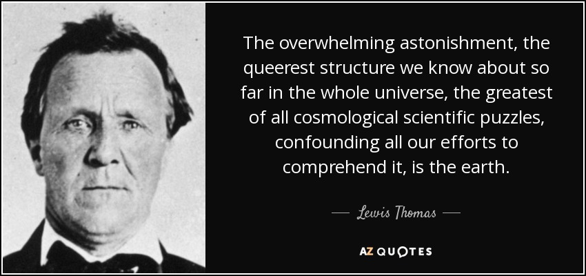 The overwhelming astonishment, the queerest structure we know about so far in the whole universe, the greatest of all cosmological scientific puzzles, confounding all our efforts to comprehend it, is the earth. - Lewis Thomas