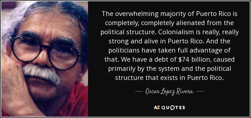 The overwhelming majority of Puerto Rico is completely, completely alienated from the political structure. Colonialism is really, really strong and alive in Puerto Rico. And the politicians have taken full advantage of that. We have a debt of $74 billion, caused primarily by the system and the political structure that exists in Puerto Rico. - Oscar Lopez Rivera