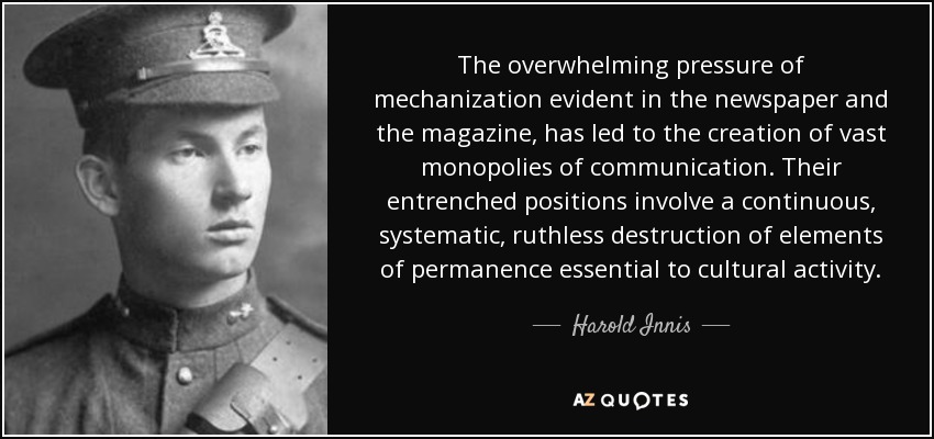 The overwhelming pressure of mechanization evident in the newspaper and the magazine, has led to the creation of vast monopolies of communication. Their entrenched positions involve a continuous, systematic, ruthless destruction of elements of permanence essential to cultural activity. - Harold Innis