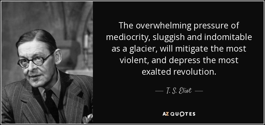 The overwhelming pressure of mediocrity, sluggish and indomitable as a glacier, will mitigate the most violent, and depress the most exalted revolution. - T. S. Eliot