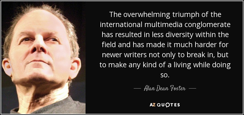 The overwhelming triumph of the international multimedia conglomerate has resulted in less diversity within the field and has made it much harder for newer writers not only to break in, but to make any kind of a living while doing so. - Alan Dean Foster