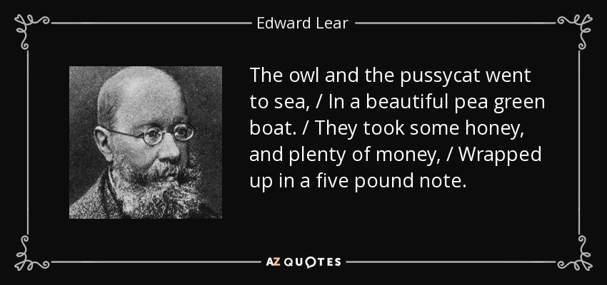 The owl and the pussycat went to sea, / In a beautiful pea green boat. / They took some honey, and plenty of money, / Wrapped up in a five pound note. - Edward Lear