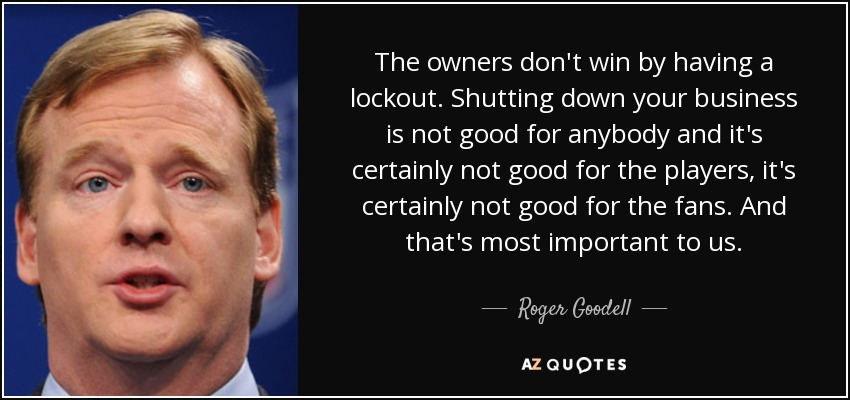 The owners don't win by having a lockout. Shutting down your business is not good for anybody and it's certainly not good for the players, it's certainly not good for the fans. And that's most important to us. - Roger Goodell