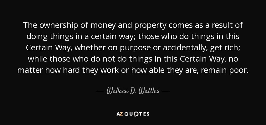 The ownership of money and property comes as a result of doing things in a certain way; those who do things in this Certain Way, whether on purpose or accidentally, get rich; while those who do not do things in this Certain Way, no matter how hard they work or how able they are, remain poor. - Wallace D. Wattles